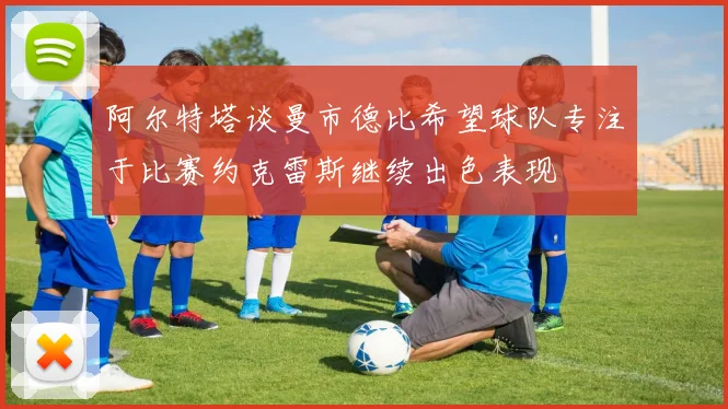 阿尔特塔谈曼市德比希望球队专注于比赛约克雷斯继续出色表现
