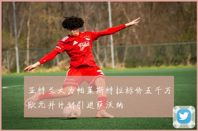 亚特兰大为帕莱斯特拉标价五千万欧元并计划引进萨沃纳