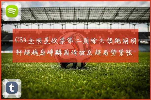 CBA全明星投票第二周徐杰领跑胡明轩超越庞峥麟周琦被反超局势紧张