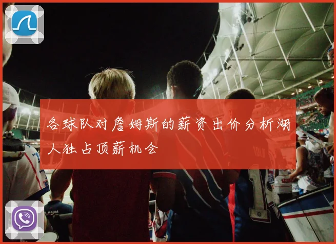 各球队对詹姆斯的薪资出价分析湖人独占顶薪机会