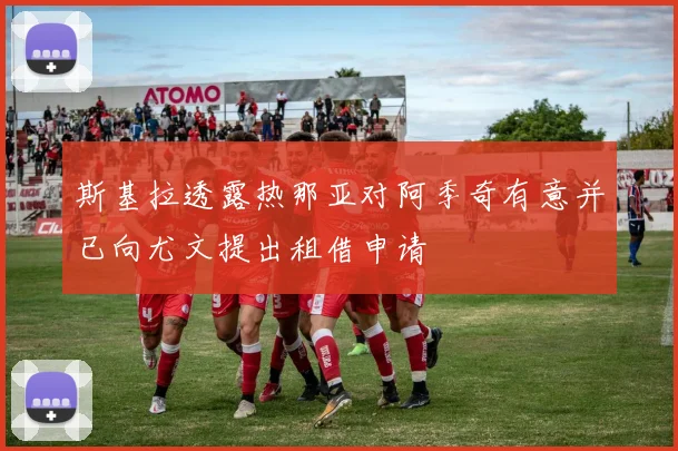 斯基拉透露热那亚对阿季奇有意并已向尤文提出租借申请