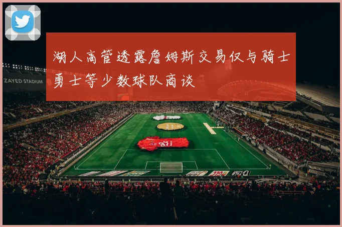 湖人高管透露詹姆斯交易仅与骑士勇士等少数球队商谈