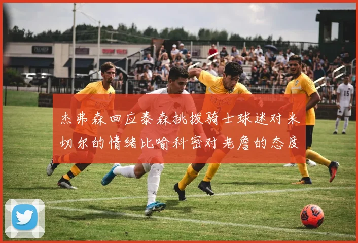 杰弗森回应泰森挑拨骑士球迷对米切尔的情绪比喻科密对老詹的态度