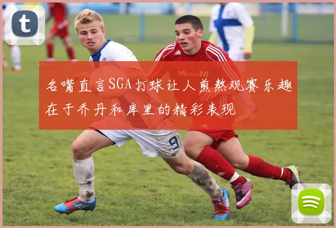 名嘴直言SGA打球让人煎熬观赛乐趣在于乔丹和库里的精彩表现