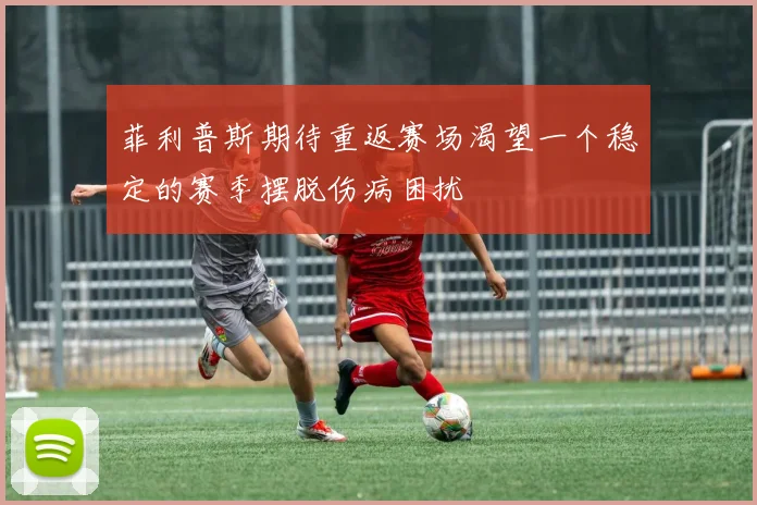 菲利普斯期待重返赛场渴望一个稳定的赛季摆脱伤病困扰