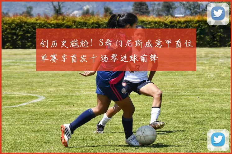 创历史尴尬！S希门尼斯成意甲首位单赛季首发十场零进球前锋