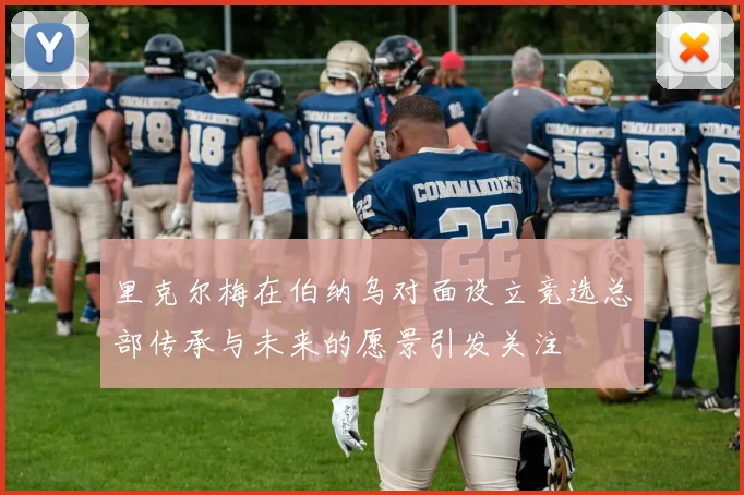 里克尔梅在伯纳乌对面设立竞选总部传承与未来的愿景引发关注