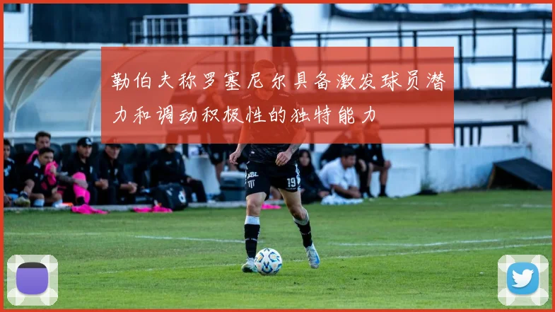 勒伯夫称罗塞尼尔具备激发球员潜力和调动积极性的独特能力