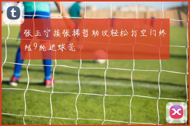 张玉宁接张稀哲助攻轻松打空门终结9轮进球荒