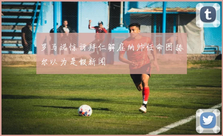 罗马诺惊讶拜仁解雇纳帅任命图赫尔以为是假新闻