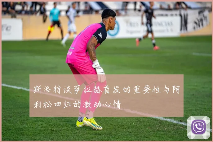 斯洛特谈萨拉赫首发的重要性与阿利松回归的激动心情