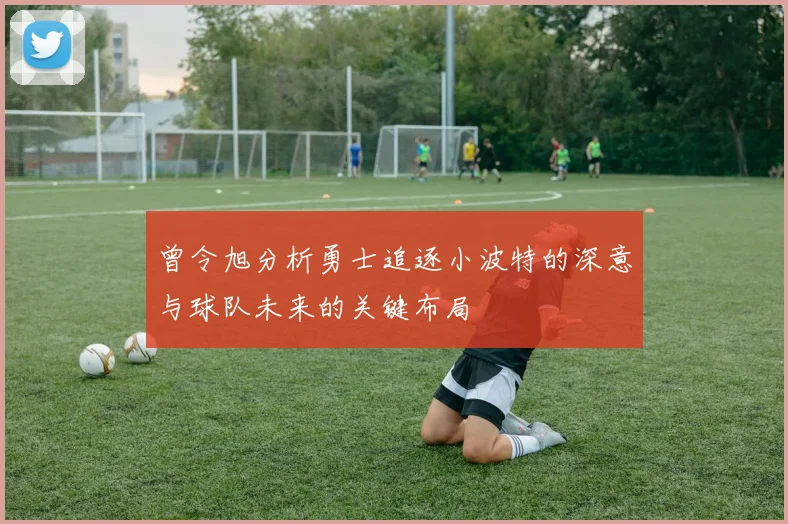 曾令旭分析勇士追逐小波特的深意与球队未来的关键布局