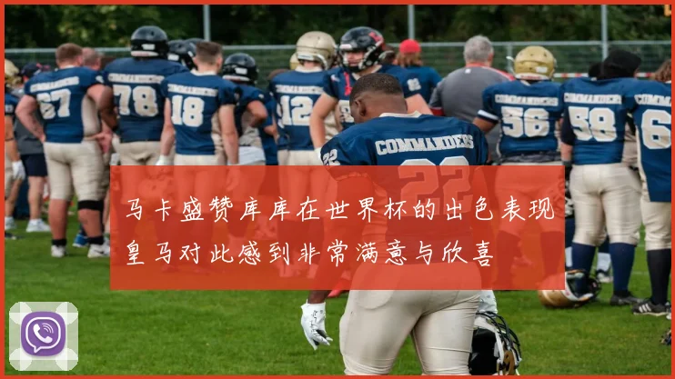 马卡盛赞库库在世界杯的出色表现皇马对此感到非常满意与欣喜