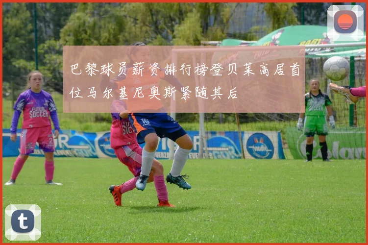 巴黎球员薪资排行榜登贝莱高居首位马尔基尼奥斯紧随其后