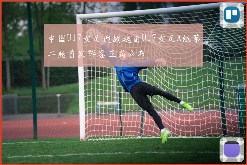 中国U17女足迎战越南U17女足A组第二轮首发阵容正式公布