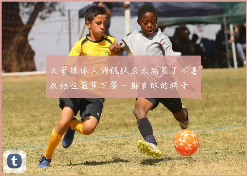 火箭媒体人调侃狄龙太搞笑了不喜欢他坐篮筐下第一排看球的样子