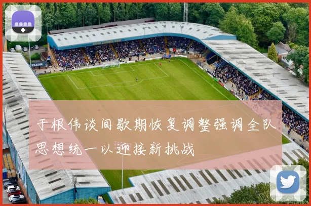 于根伟谈间歇期恢复调整强调全队思想统一以迎接新挑战