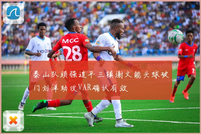 泰山队顽强追平三镇谢文能头球破门刘洋助攻VAR确认有效