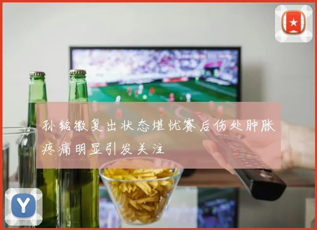 孙铭徽复出状态堪忧赛后伤处肿胀疼痛明显引发关注