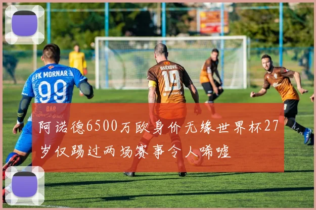阿诺德6500万欧身价无缘世界杯27岁仅踢过两场赛事令人唏嘘