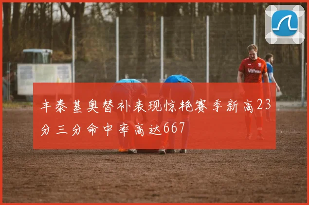 丰泰基奥替补表现惊艳赛季新高23分三分命中率高达667