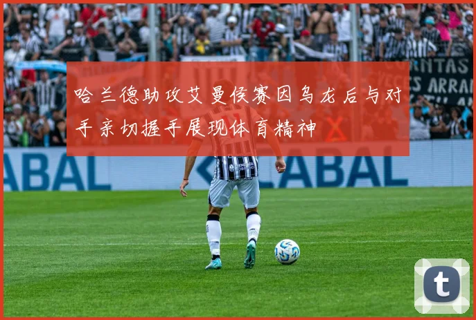 哈兰德助攻艾曼侯赛因乌龙后与对手亲切握手展现体育精神