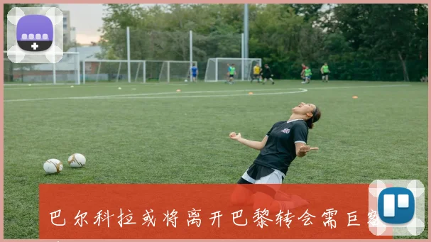 巴尔科拉或将离开巴黎转会需巨额费用引发关注