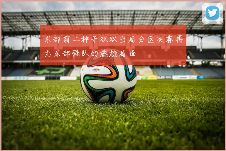东部前二种子双双出局分区决赛再无东部强队的尴尬局面