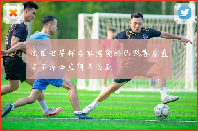 法国世界杯名单揭晓姆巴佩赛后直言不讳回应阿韦洛亚