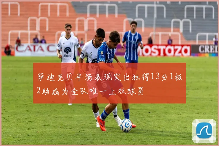 萨迪克贝半场表现突出独得13分1板2助成为全队唯一上双球员