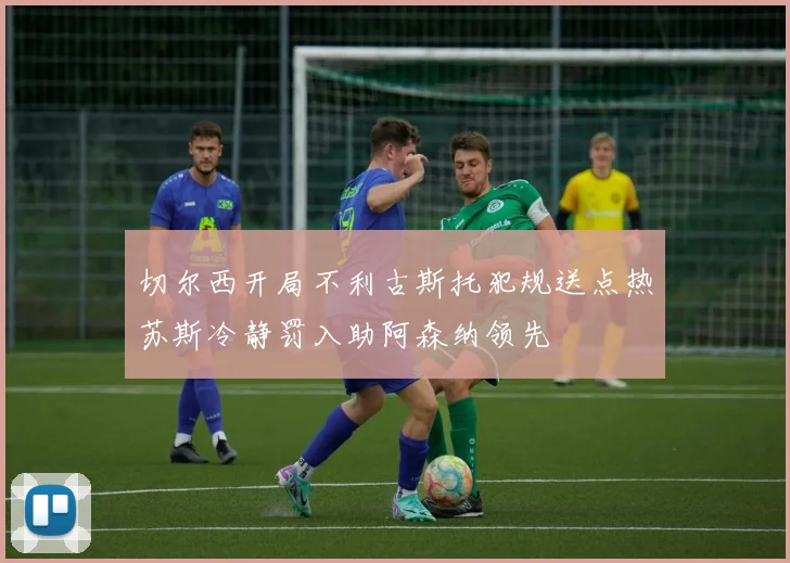 切尔西开局不利古斯托犯规送点热苏斯冷静罚入助阿森纳领先